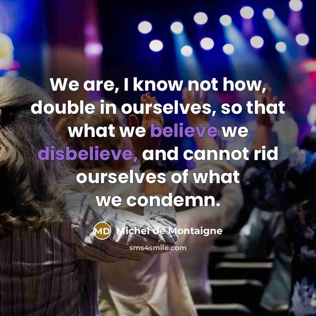 “We are, I know not how, double in ourselves, so that what we believe we disbelieve, and cannot rid ourselves of what we condemn.” quote by Michel de Montaigne