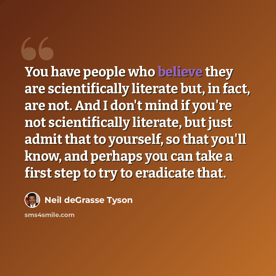 “You have people who believe they are scientifically literate but, in fact, are not. And I don't mind if you're not scientifically literate, but just admit that to yourself, so that you'll know, and perhaps you can take a first step to try to eradicate that.” quote by Neil deGrasse Tyson