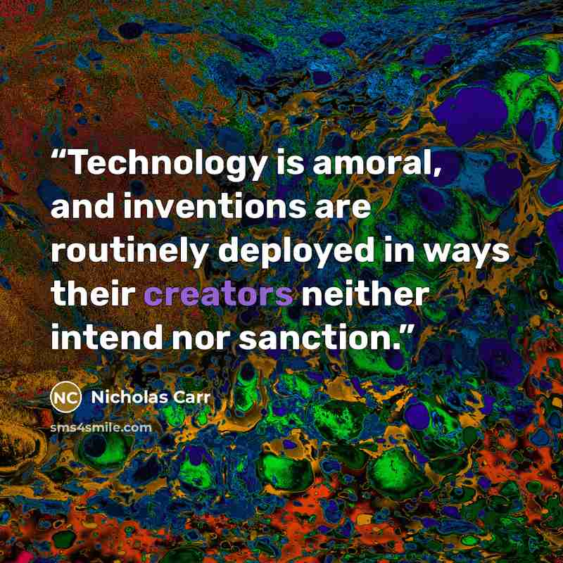“Technology is amoral, and inventions are routinely deployed in ways their creators neither intend nor sanction.” quote by Nicholas Carr