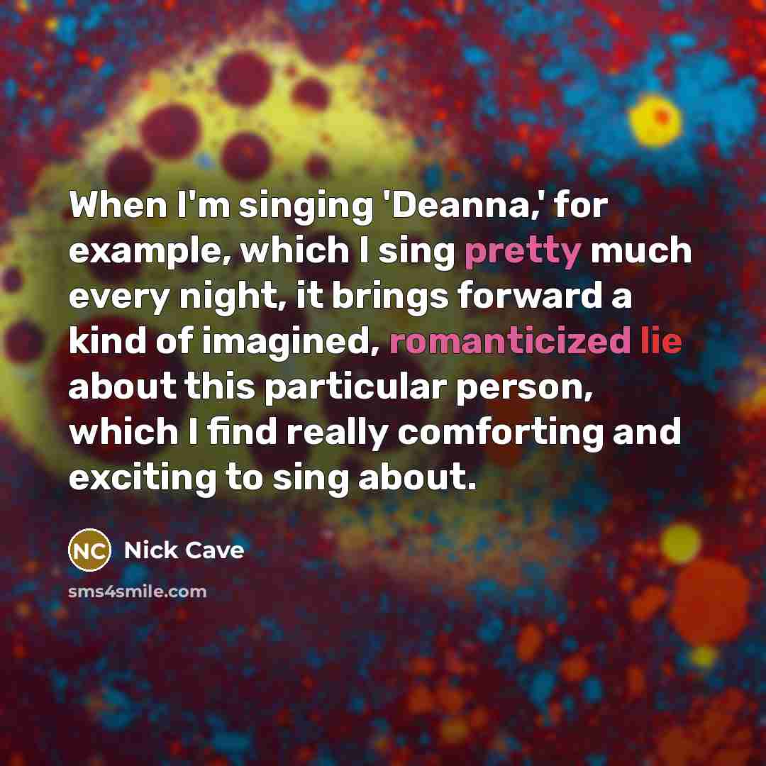 “When I'm singing 'Deanna,' for example, which I sing pretty much every night, it brings forward a kind of imagined, romanticized lie about this particular person, which I find really comforting and exciting to sing about.” quote by Nick Cave
