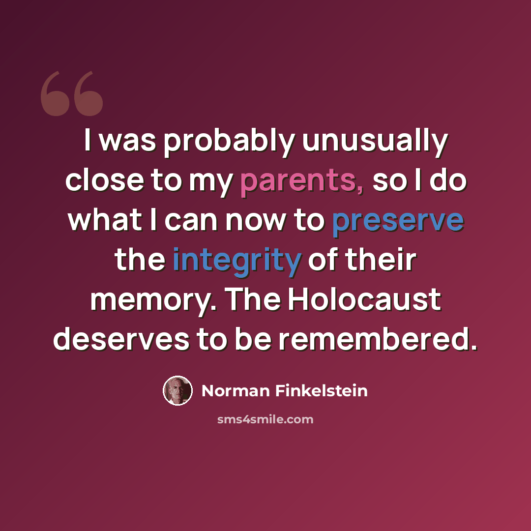 “I was probably unusually close to my parents, so I do what I can now to preserve the integrity of their memory. The Holocaust deserves to be remembered.” quote by Norman Finkelstein