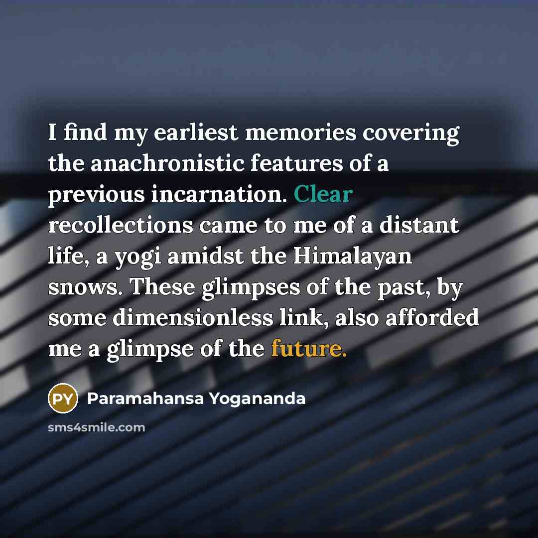 “I find my earliest memories covering the anachronistic features of a previous incarnation. Clear recollections came to me of a distant life, a yogi amidst the Himalayan snows. These glimpses of the past, by some dimensionless link, also afforded me a glimpse of the future.” quote by Paramahansa Yogananda