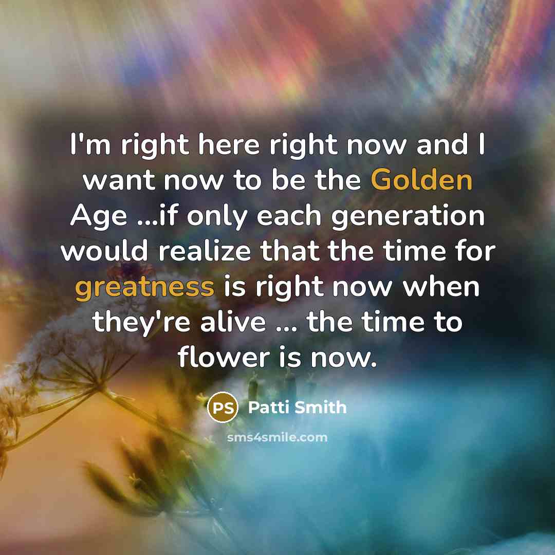 “I'm right here right now and I want now to be the Golden Age ...if only each generation would realize that the time for greatness is right now when they're alive ... the time to flower is now.” quote by Patti Smith