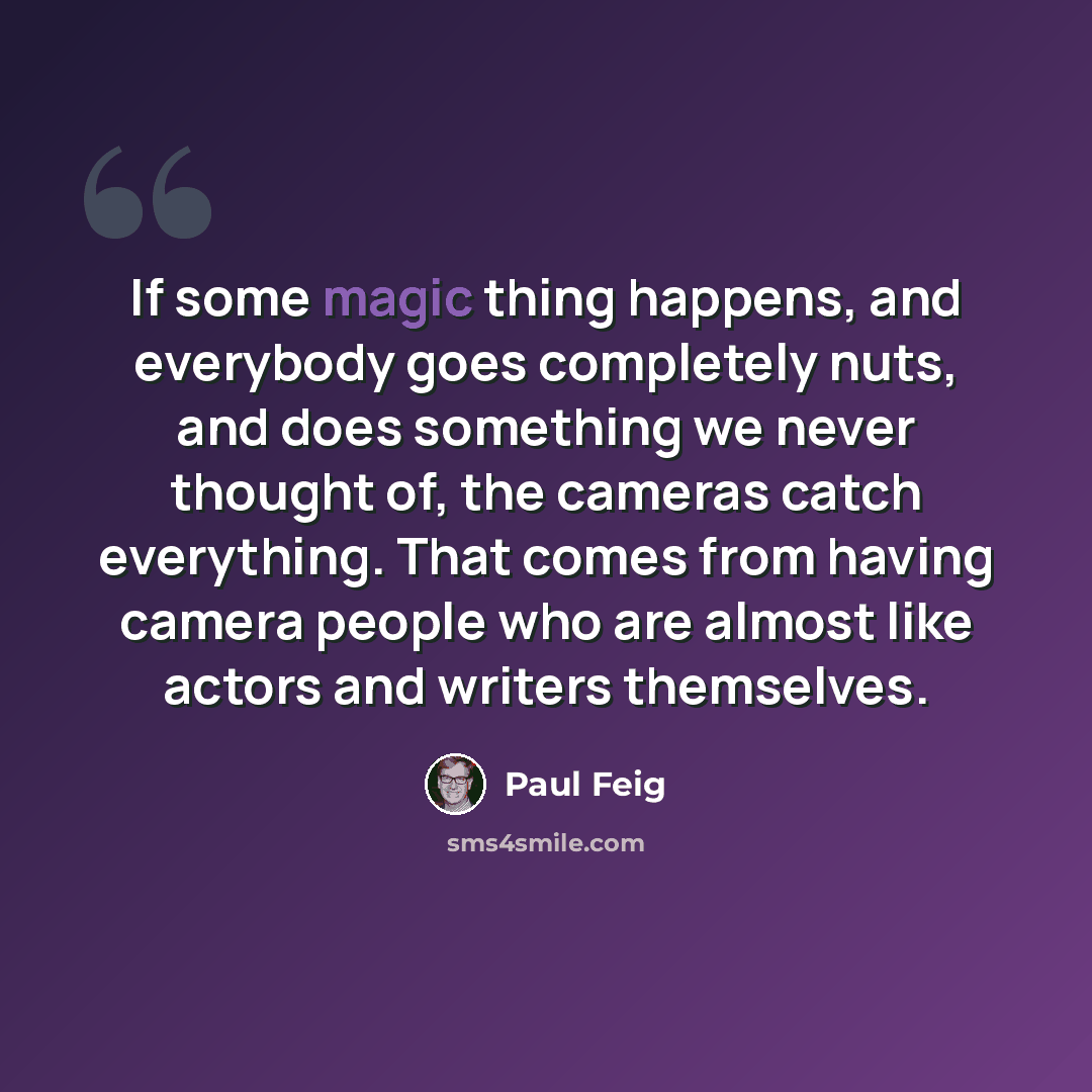 “If some magic thing happens, and everybody goes completely nuts, and does something we never thought of, the cameras catch everything. That comes from having camera people who are almost like actors and writers themselves.” quote by Paul Feig