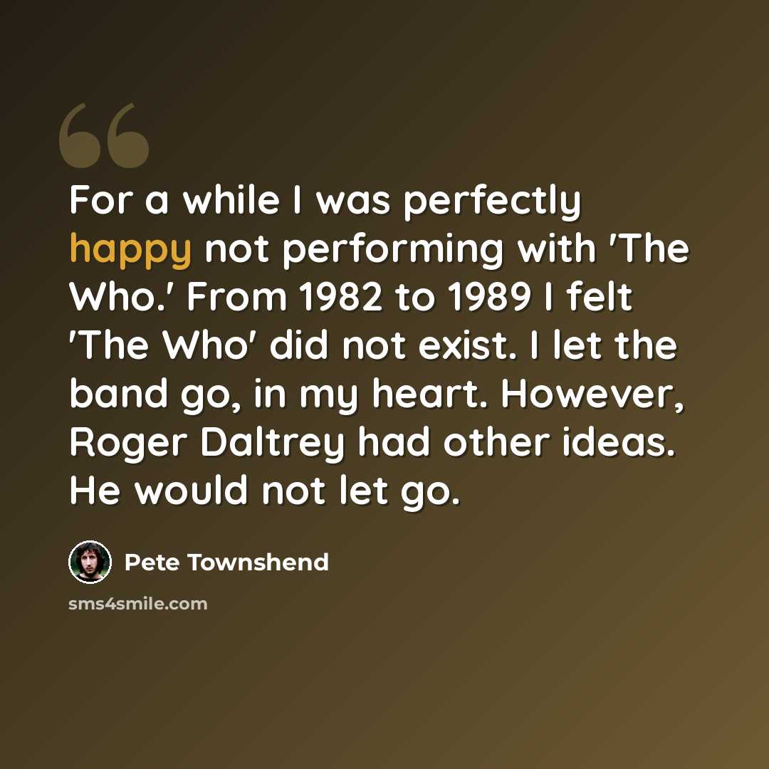 “For a while I was perfectly happy not performing with 'The Who.' From 1982 to 1989 I felt 'The Who' did not exist. I let the band go, in my heart. However, Roger Daltrey had other ideas. He would not let go.” quote by Pete Townshend