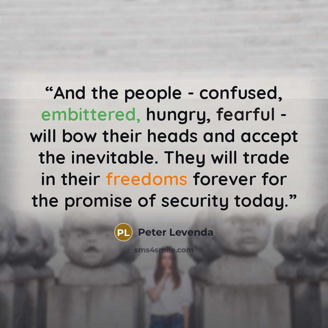 “And the people - confused, embittered, hungry, fearful - will bow their heads and accept the inevitable. They will trade in their freedoms forever for the promise of security today.” quote by Peter Levenda