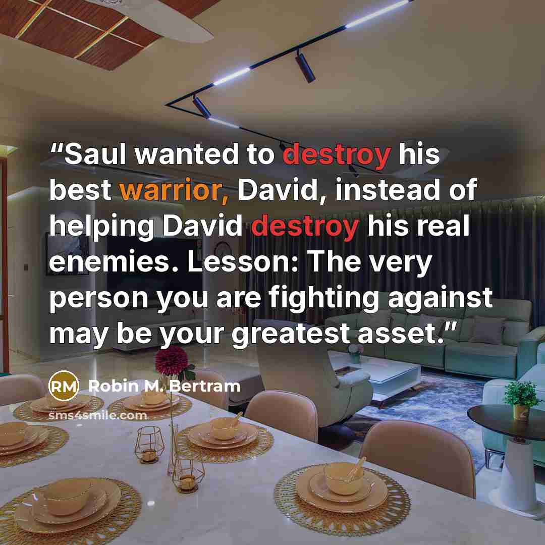 “Saul wanted to destroy his best warrior, David, instead of helping David destroy his real enemies. Lesson: The very person you are fighting against may be your greatest asset.” quote by Robin M. Bertram