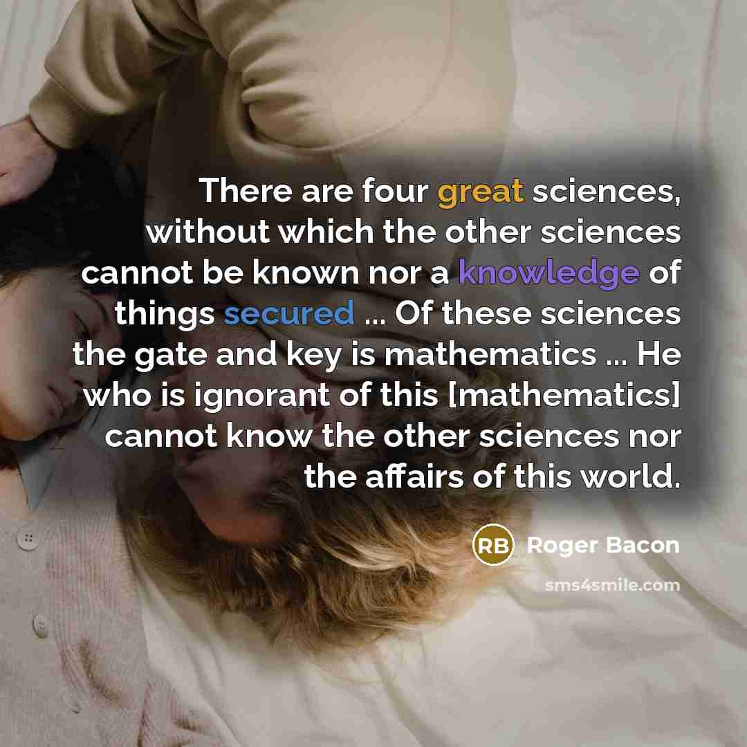 “There are four great sciences, without which the other sciences cannot be known nor a knowledge of things secured ... Of these sciences the gate and key is mathematics ... He who is ignorant of this [mathematics] cannot know the other sciences nor the affairs of this world.” quote by Roger Bacon