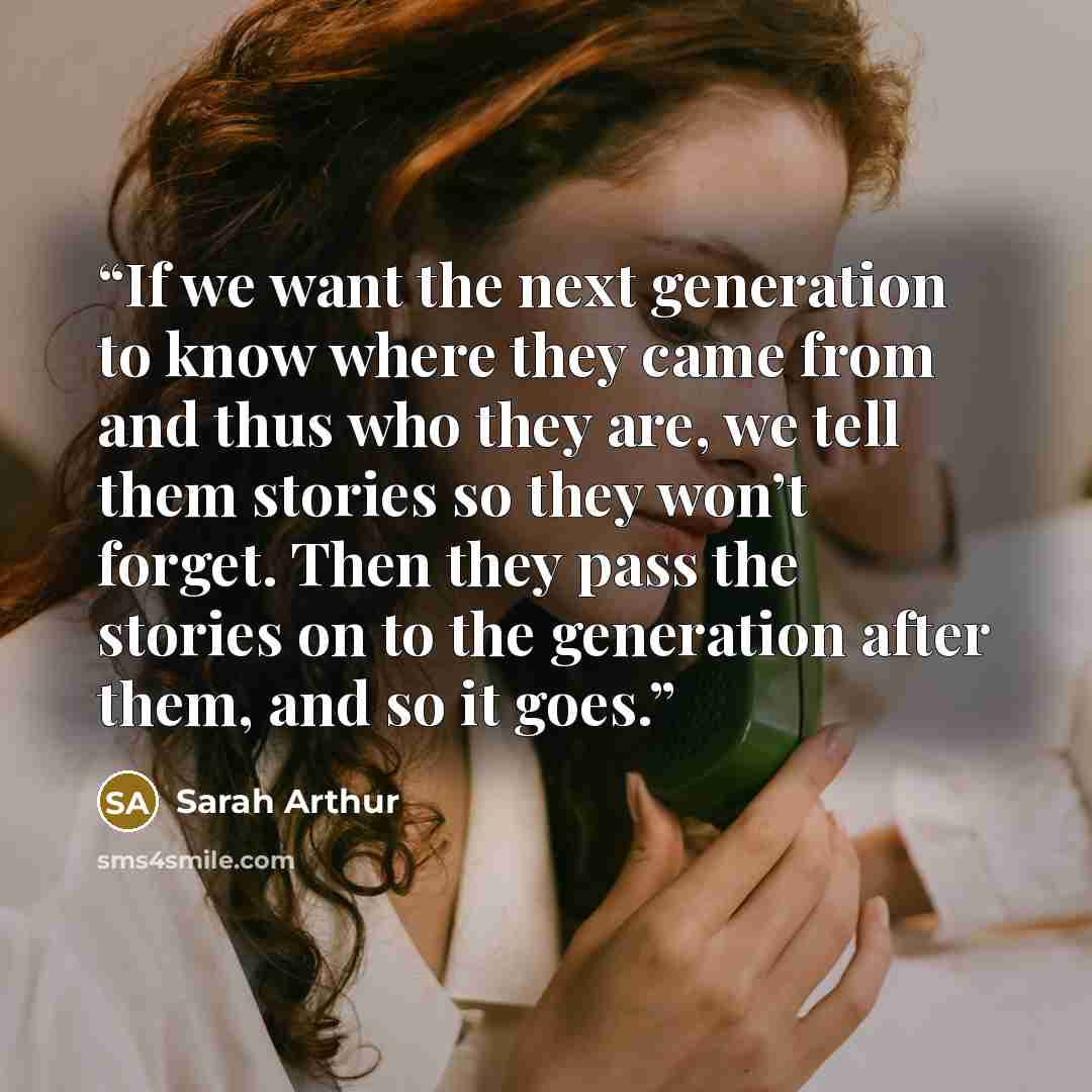 “If we want the next generation to know where they came from and thus who they are, we tell them stories so they won’t forget. Then they pass the stories on to the generation after them, and so it goes.” quote by Sarah Arthur