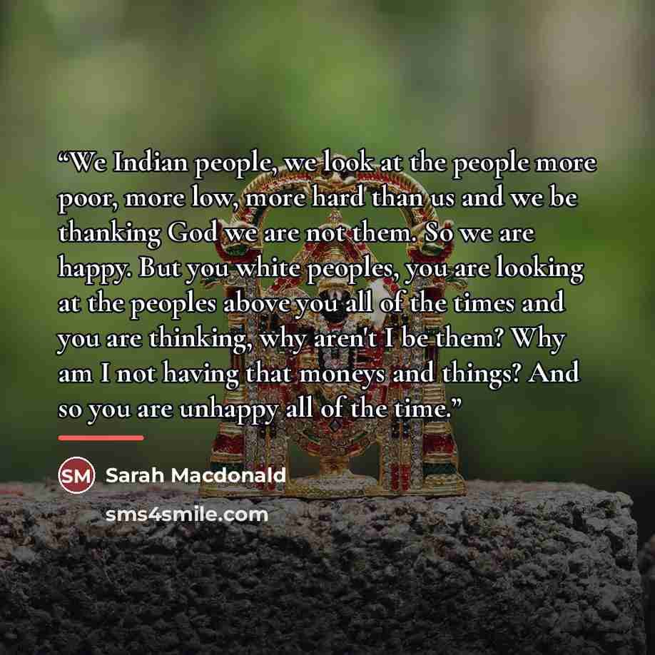 “We Indian people, we look at the people more poor, more low, more hard than us and we be thanking God we are not them. So we are happy. But you white peoples, you are looking at the peoples above you all of the times and you are thinking, why aren't I be them? Why am I not having that moneys and…” quote by Sarah Macdonald