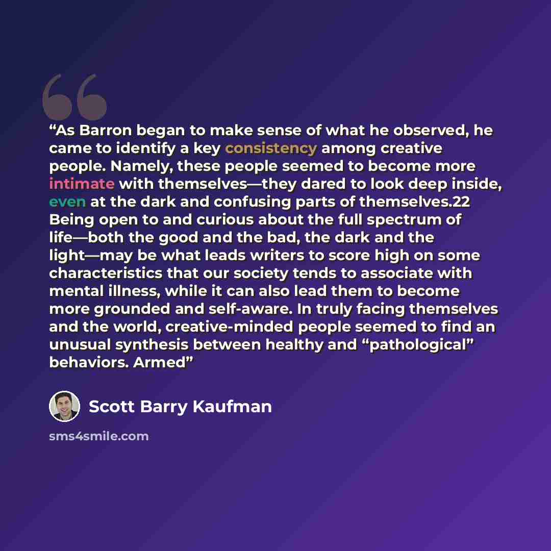 “As Barron began to make sense of what he observed, he came to identify a key consistency among creative people. Namely, these people seemed to become more intimate with themselves—they dared to look deep inside, even at the dark and confusing parts of themselves.22 Being open to and curious about…” quote by Scott Barry Kaufman