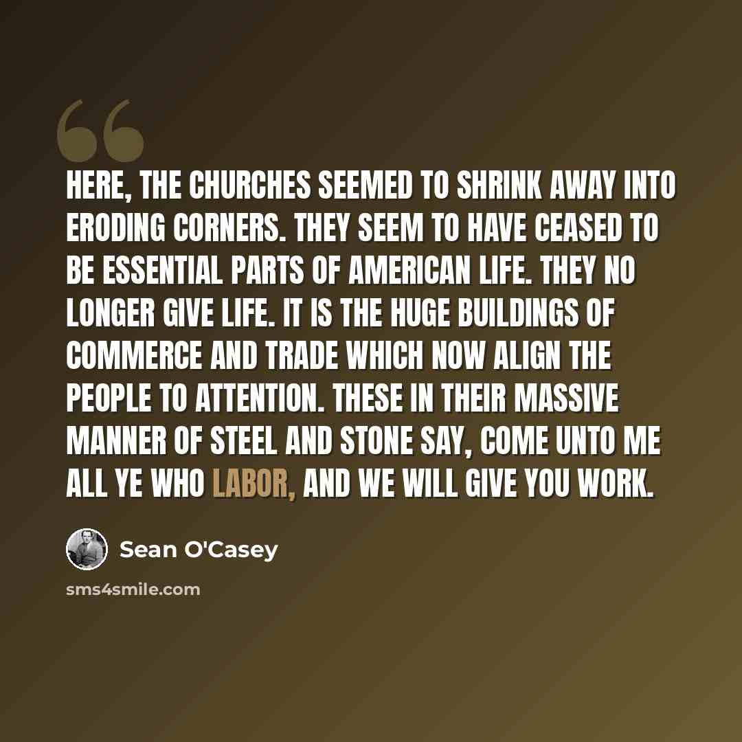 “Here, the churches seemed to shrink away into eroding corners. They seem to have ceased to be essential parts of American life. They no longer give life. It is the huge buildings of commerce and trade which now align the people to attention. These in their massive manner of steel and stone say…” quote by Sean O'Casey