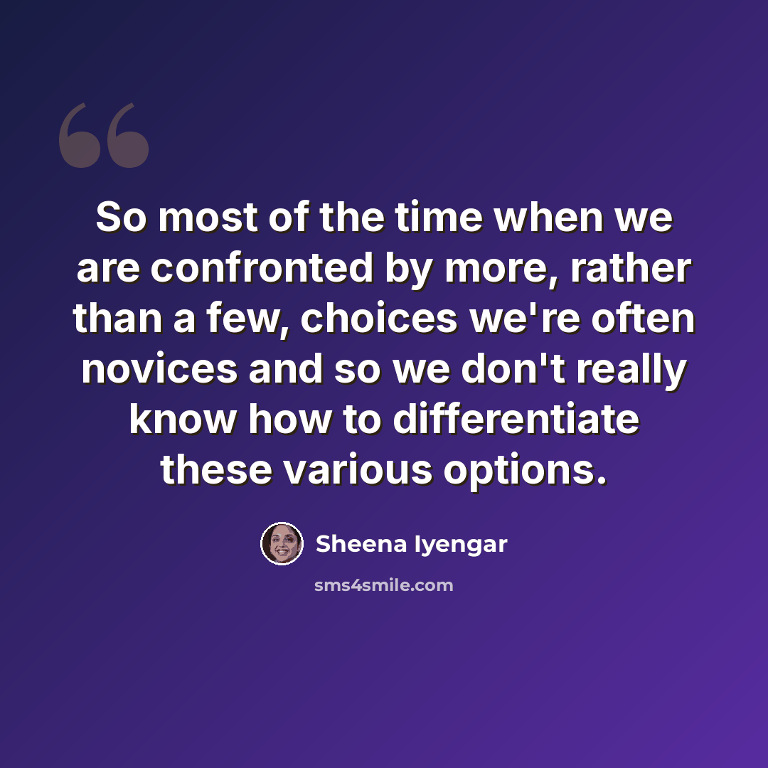 “So most of the time when we are confronted by more, rather than a few, choices we're often novices and so we don't really know how to differentiate these various options.” quote by Sheena Iyengar