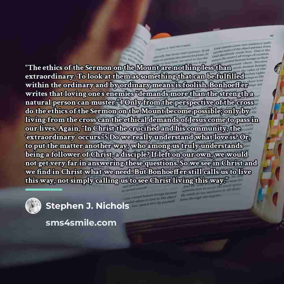 “The ethics of the Sermon on the Mount are nothing less than extraordinary. To look at them as something that can be fulfilled within the ordinary and by ordinary means is foolish. Bonhoeffer writes that loving one’s enemies “demands more than the strength a natural person can muster.”4 Only from…” quote by Stephen J. Nichols