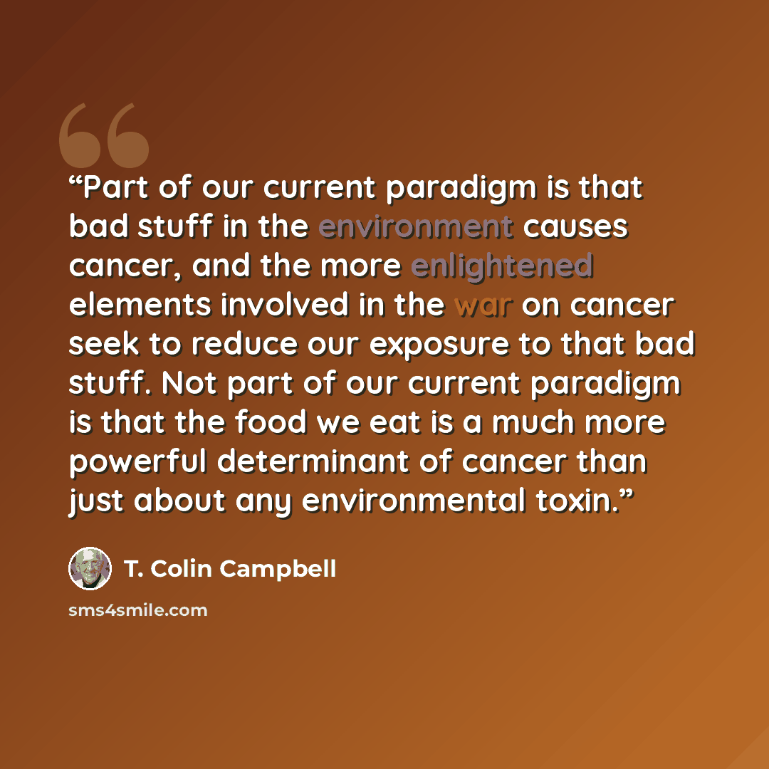 “Part of our current paradigm is that bad stuff in the environment causes cancer, and the more enlightened elements involved in the war on cancer seek to reduce our exposure to that bad stuff. Not part of our current paradigm is that the food we eat is a much more powerful determinant of cancer…” quote by T. Colin Campbell