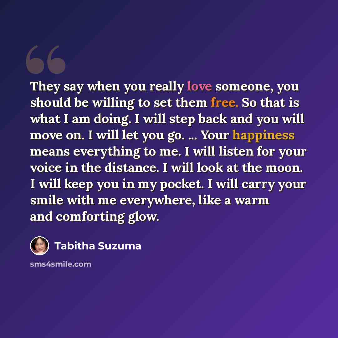 “They say when you really love someone, you should be willing to set them free. So that is what I am doing. I will step back and you will move on. I will let you go. ... Your happiness means everything to me. I will listen for your voice in the distance. I will look at the moon. I will keep you in…” quote by Tabitha Suzuma