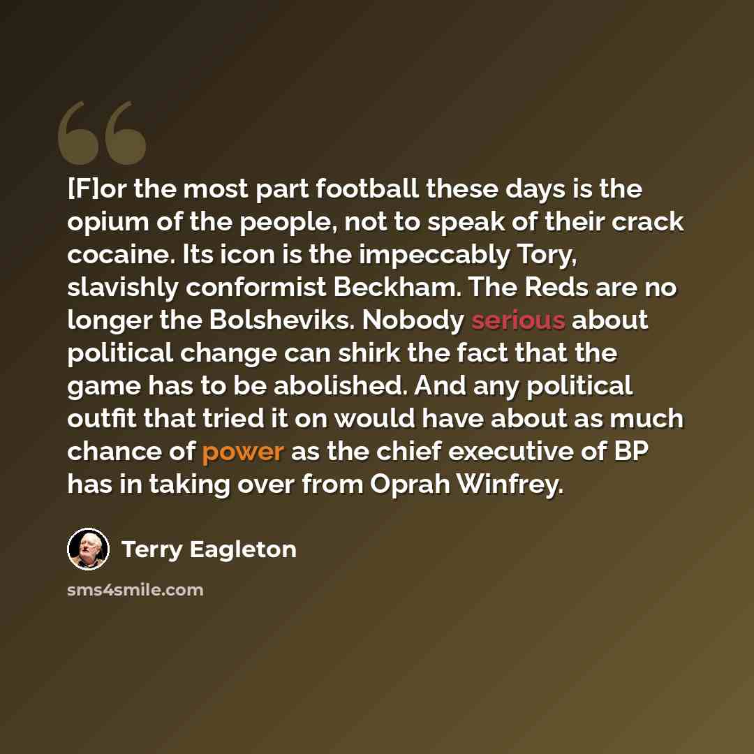 “[F]or the most part football these days is the opium of the people, not to speak of their crack cocaine. Its icon is the impeccably Tory, slavishly conformist Beckham. The Reds are no longer the Bolsheviks. Nobody serious about political change can shirk the fact that the game has to be abolished…” quote by Terry Eagleton