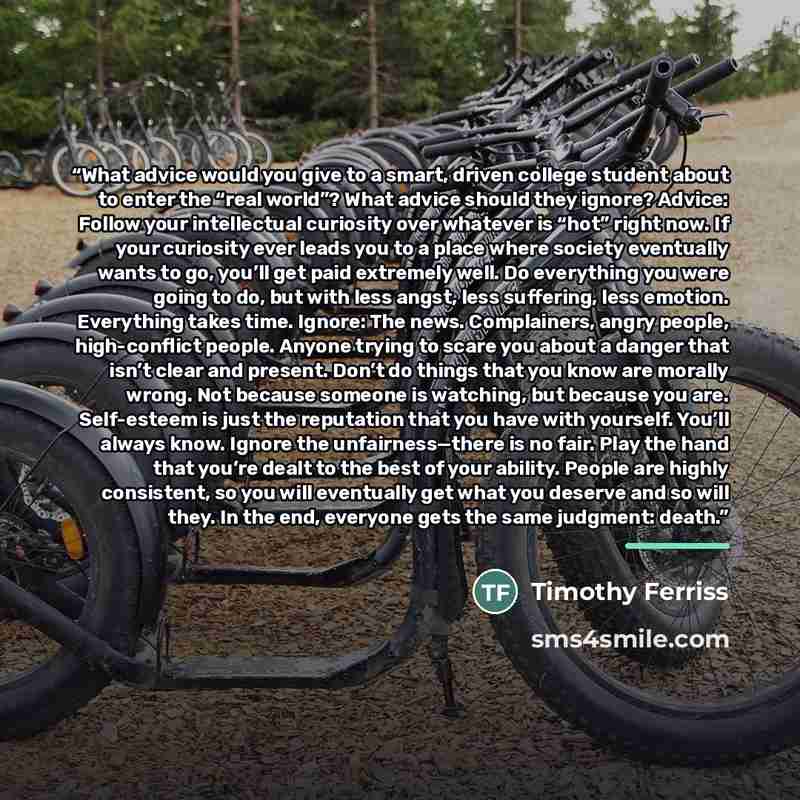 “What advice would you give to a smart, driven college student about to enter the “real world”? What advice should they ignore? Advice: Follow your intellectual curiosity over whatever is “hot” right now. If your curiosity ever leads you to a place where society eventually wants to go, you’ll get…” quote by Timothy Ferriss