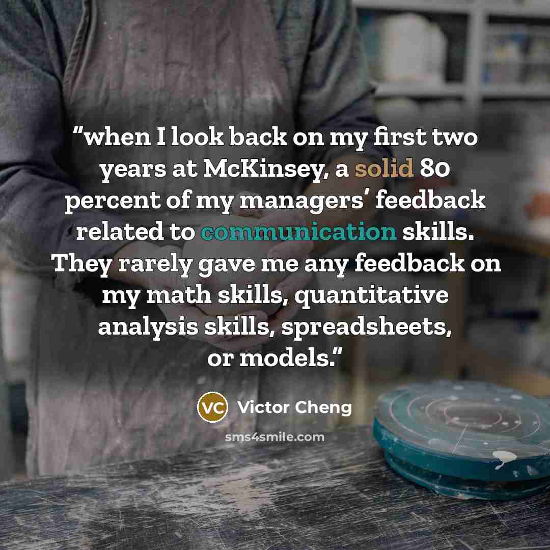 “when I look back on my first two years at McKinsey, a solid 80 percent of my managers’ feedback related to communication skills. They rarely gave me any feedback on my math skills, quantitative analysis skills, spreadsheets, or models.” quote by Victor Cheng