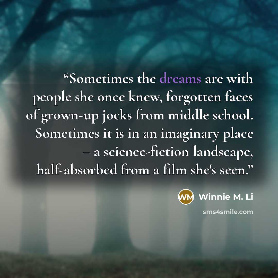 “Sometimes the dreams are with people she once knew, forgotten faces of grown-up jocks from middle school. Sometimes it is in an imaginary place – a science-fiction landscape, half-absorbed from a film she's seen.” quote by Winnie M. Li
