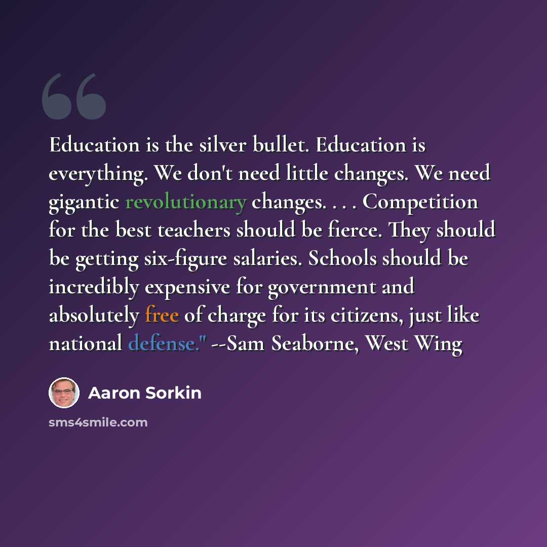 “Education is the silver bullet. Education is everything. We don't need little changes. We need gigantic revolutionary changes. . . . Competition for the best teachers should be fierce. They should be getting six-figure salaries. Schools should be incredibly expensive for government and absolutely…” quote by Aaron Sorkin