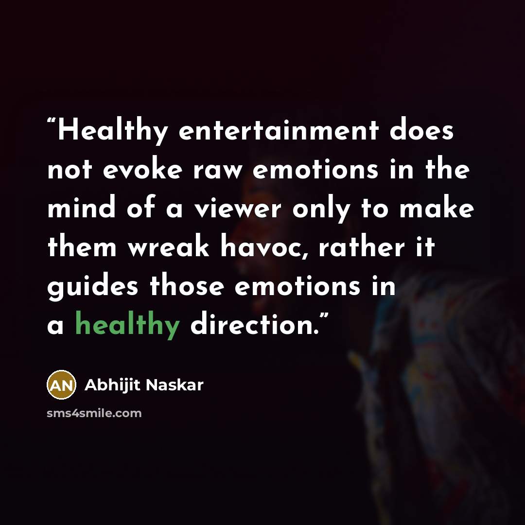“Healthy entertainment does not evoke raw emotions in the mind of a viewer only to make them wreak havoc, rather it guides those emotions in a healthy direction.” quote by Abhijit Naskar