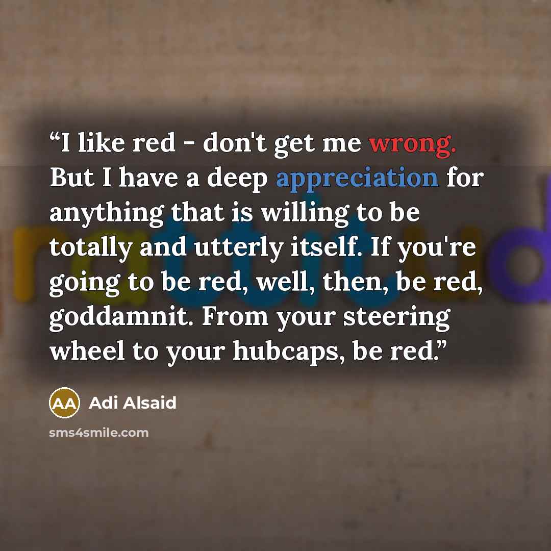 “I like red - don't get me wrong. But I have a deep appreciation for anything that is willing to be totally and utterly itself. If you're going to be red, well, then, be red, goddamnit. From your steering wheel to your hubcaps, be red.” quote by Adi Alsaid