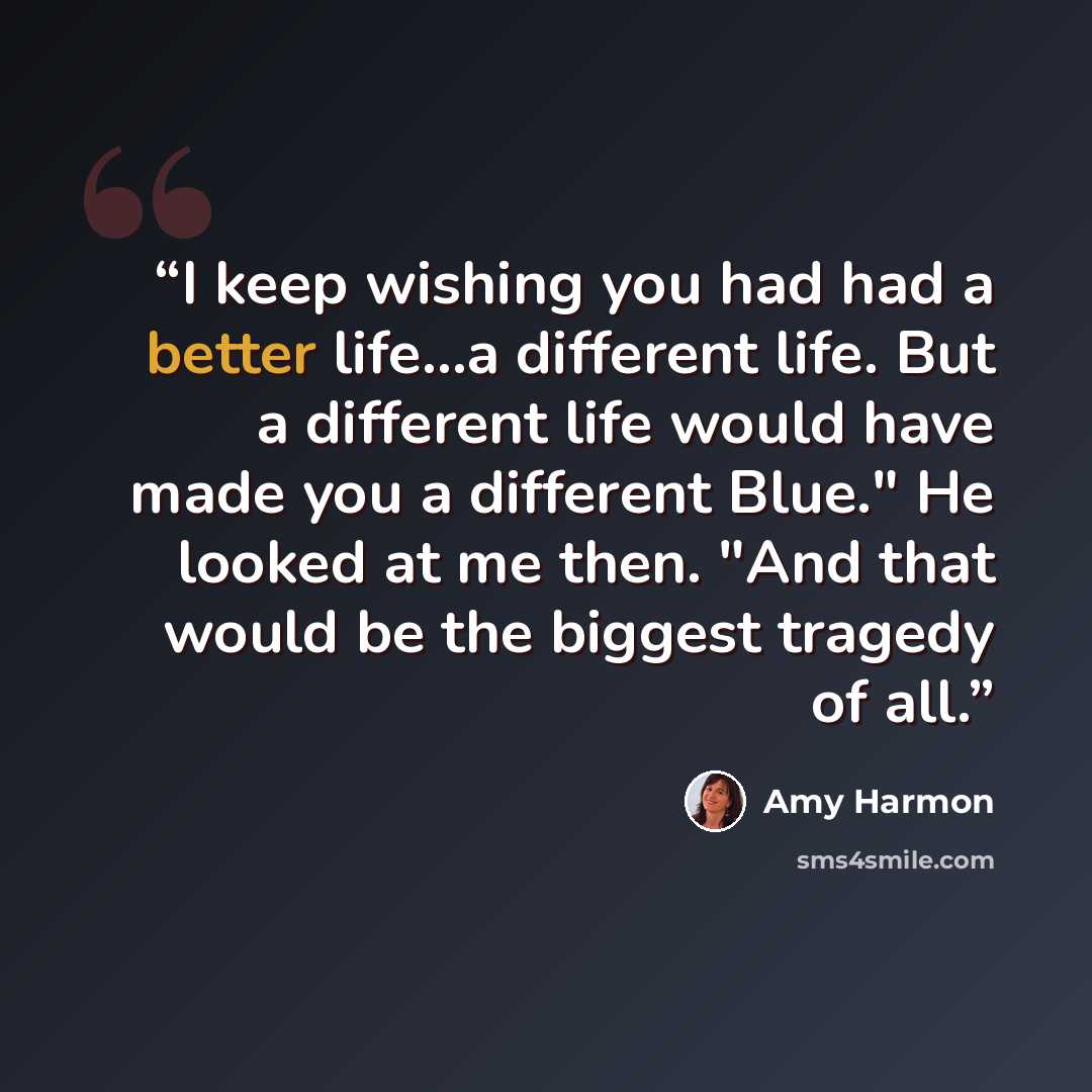 “I keep wishing you had had a better life...a different life. But a different life would have made you a different Blue." He looked at me then. "And that would be the biggest tragedy of all.” quote by Amy Harmon