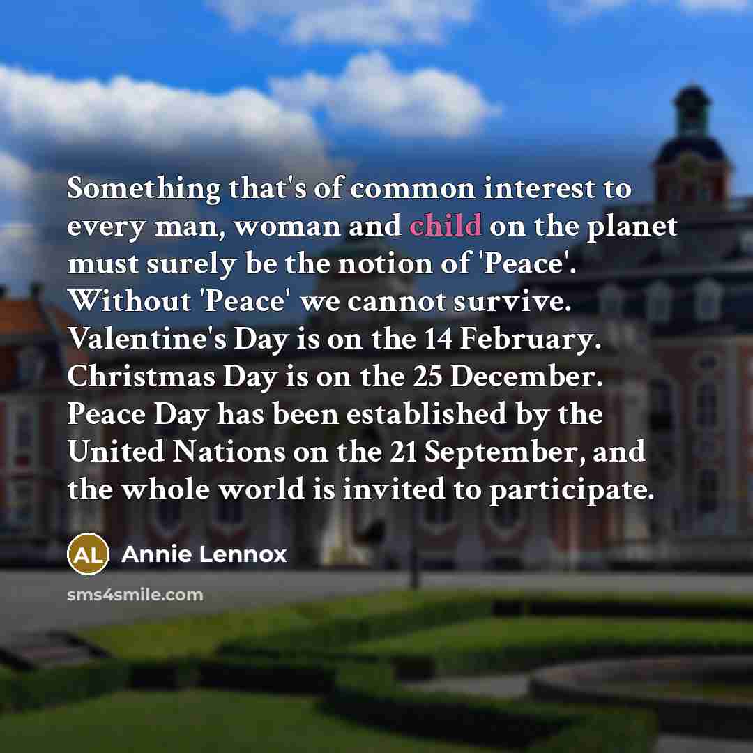 “Something that's of common interest to every man, woman and child on the planet must surely be the notion of 'Peace'. Without 'Peace' we cannot survive. Valentine's Day is on the 14 February. Christmas Day is on the 25 December. Peace Day has been established by the United Nations on the 21…” quote by Annie Lennox