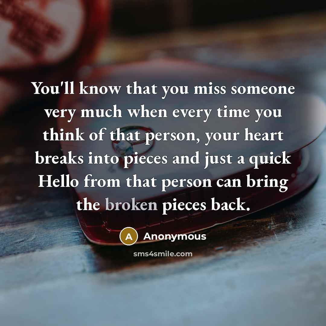 “You'll know that you miss someone very much when every time you think of that person, your heart breaks into pieces and just a quick Hello from that person can bring the broken pieces back.” quote by Anonymous
