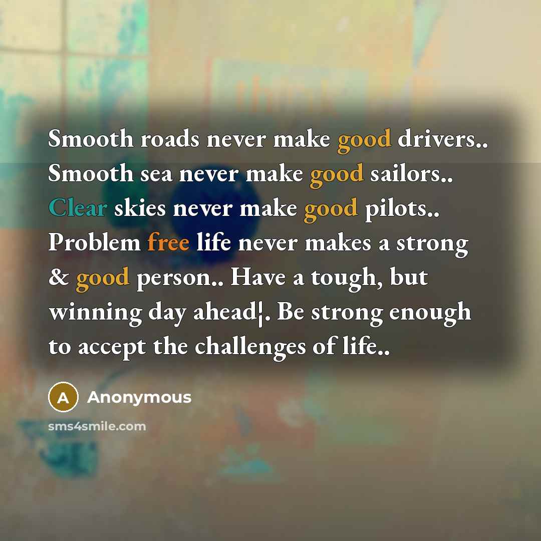 “Smooth roads never make good drivers.. Smooth sea never make good sailors.. Clear skies never make good pilots.. Problem free life never makes a strong & good person.. Have a tough, but winning day ahead¦. Be strong enough to accept the challenges of life..” quote by Anonymous