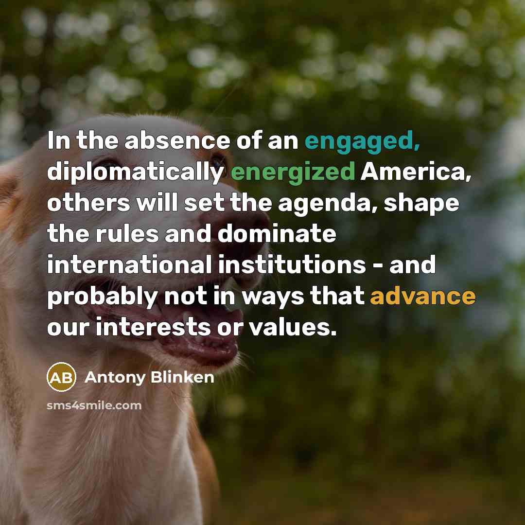 “In the absence of an engaged, diplomatically energized America, others will set the agenda, shape the rules and dominate international institutions - and probably not in ways that advance our interests or values.” quote by Antony Blinken