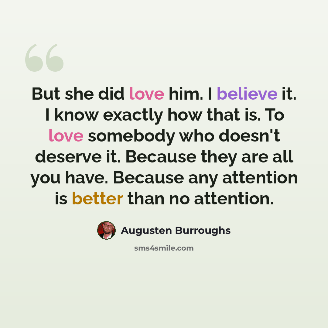 “But she did love him. I believe it. I know exactly how that is. To love somebody who doesn't deserve it. Because they are all you have. Because any attention is better than no attention.” quote by Augusten Burroughs