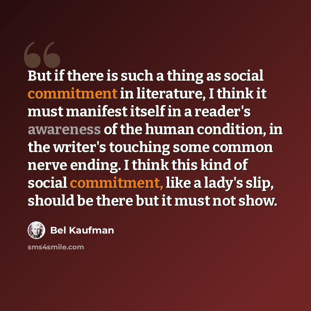 “But if there is such a thing as social commitment in literature, I think it must manifest itself in a reader's awareness of the human condition, in the writer's touching some common nerve ending. I think this kind of social commitment, like a lady's slip, should be there but it must not show.” quote by Bel Kaufman