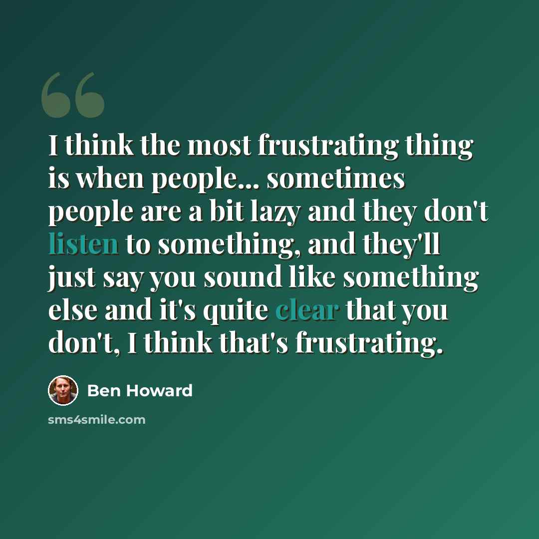 “I think the most frustrating thing is when people... sometimes people are a bit lazy and they don't listen to something, and they'll just say you sound like something else and it's quite clear that you don't, I think that's frustrating.” quote by Ben Howard