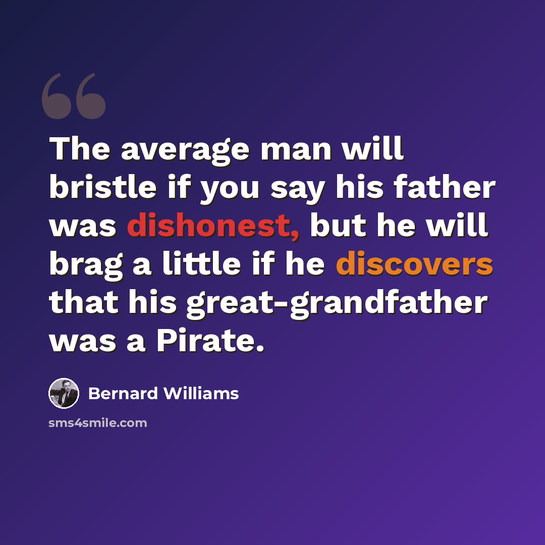 “The average man will bristle if you say his father was dishonest, but he will brag a little if he discovers that his great-grandfather was a Pirate.” quote by Bernard Williams