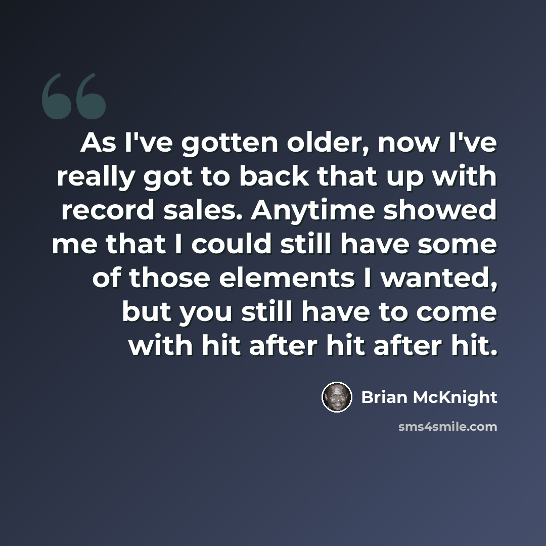 “As I've gotten older, now I've really got to back that up with record sales. Anytime showed me that I could still have some of those elements I wanted, but you still have to come with hit after hit after hit.” quote by Brian McKnight