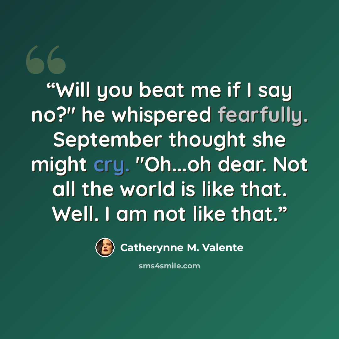 “Will you beat me if I say no?" he whispered fearfully. September thought she might cry. "Oh...oh dear. Not all the world is like that. Well. I am not like that.” quote by Catherynne M. Valente