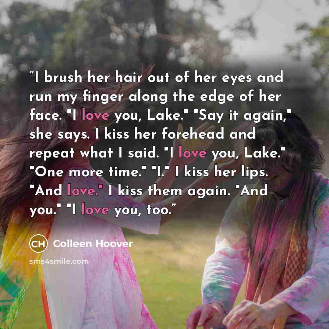 “I brush her hair out of her eyes and run my finger along the edge of her face. "I love you, Lake." "Say it again," she says. I kiss her forehead and repeat what I said. "I love you, Lake." "One more time." "I." I kiss her lips. "And love." I kiss them again. "And you." "I love you, too.” quote by Colleen Hoover