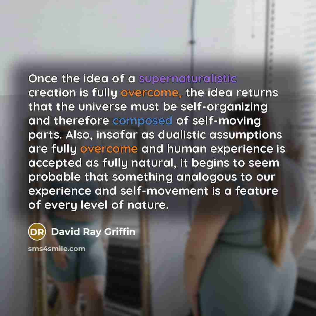 “Once the idea of a supernaturalistic creation is fully overcome, the idea returns that the universe must be self-organizing and therefore composed of self-moving parts. Also, insofar as dualistic assumptions are fully overcome and human experience is accepted as fully natural, it begins to seem…” quote by David Ray Griffin