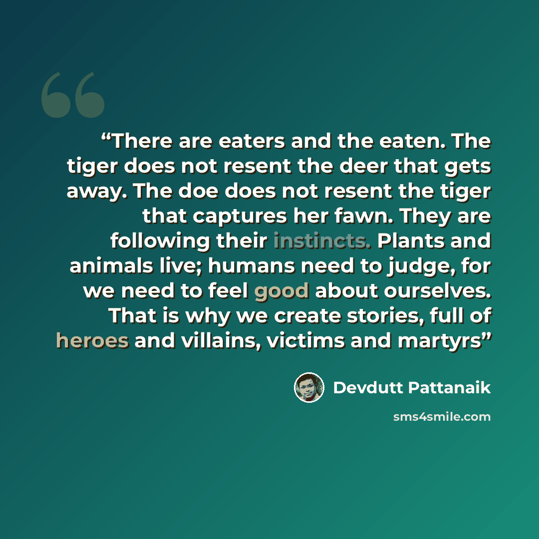 “There are eaters and the eaten. The tiger does not resent the deer that gets away. The doe does not resent the tiger that captures her fawn. They are following their instincts. Plants and animals live; humans need to judge, for we need to feel good about ourselves. That is why we create stories…” quote by Devdutt Pattanaik