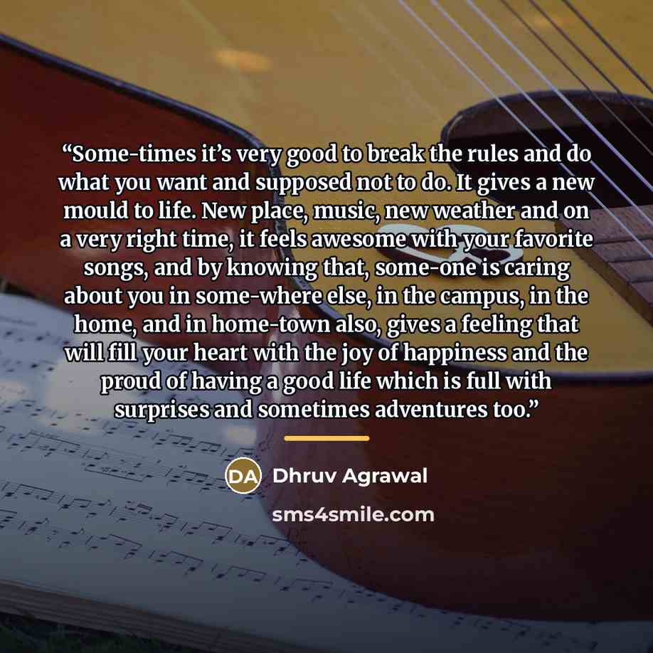 “Some-times it’s very good to break the rules and do what you want and supposed not to do. It gives a new mould to life. New place, music, new weather and on a very right time, it feels awesome with your favorite songs, and by knowing that, some-one is caring about you in some-where else, in the…” quote by Dhruv Agrawal
