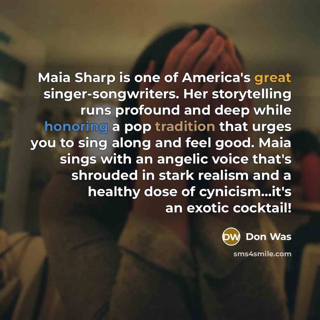 “Maia Sharp is one of America's great singer-songwriters. Her storytelling runs profound and deep while honoring a pop tradition that urges you to sing along and feel good. Maia sings with an angelic voice that's shrouded in stark realism and a healthy dose of cynicism…it's an exotic cocktail!” quote by Don Was