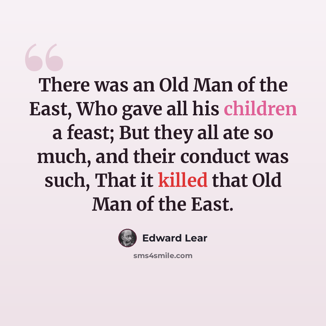 “There was an Old Man of the East, Who gave all his children a feast; But they all ate so much, and their conduct was such, That it killed that Old Man of the East.” quote by Edward Lear