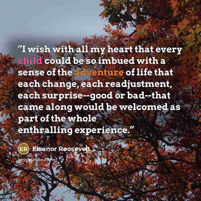 “I wish with all my heart that every child could be so imbued with a sense of the adventure of life that each change, each readjustment, each surprise--good or bad--that came along would be welcomed as part of the whole enthralling experience.” quote by Eleanor Roosevelt