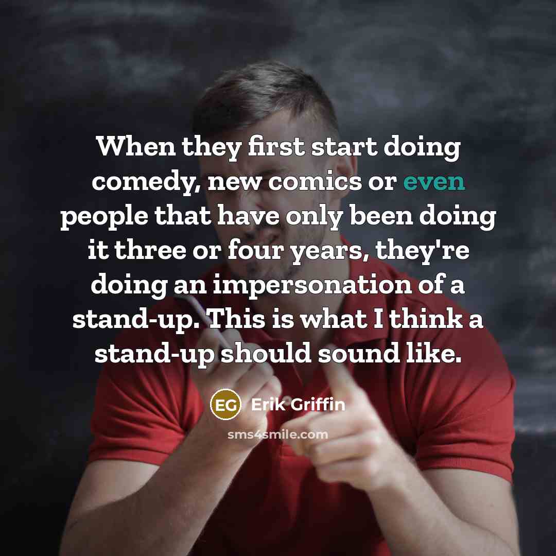 “When they first start doing comedy, new comics or even people that have only been doing it three or four years, they're doing an impersonation of a stand-up. This is what I think a stand-up should sound like.” quote by Erik Griffin