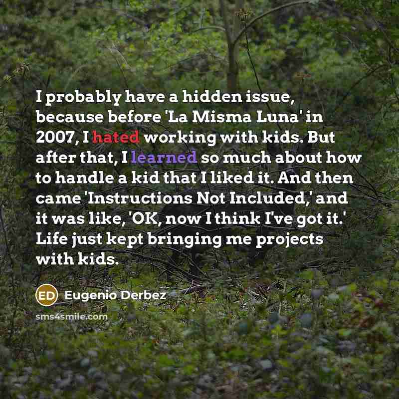 “I probably have a hidden issue, because before 'La Misma Luna' in 2007, I hated working with kids. But after that, I learned so much about how to handle a kid that I liked it. And then came 'Instructions Not Included,' and it was like, 'OK, now I think I've got it.' Life just kept bringing me…” quote by Eugenio Derbez