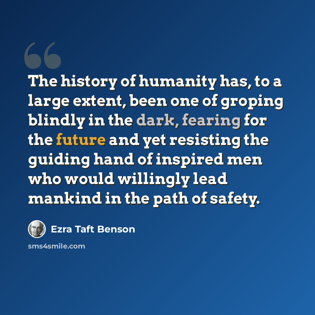 “The history of humanity has, to a large extent, been one of groping blindly in the dark, fearing for the future and yet resisting the guiding hand of inspired men who would willingly lead mankind in the path of safety.” quote by Ezra Taft Benson