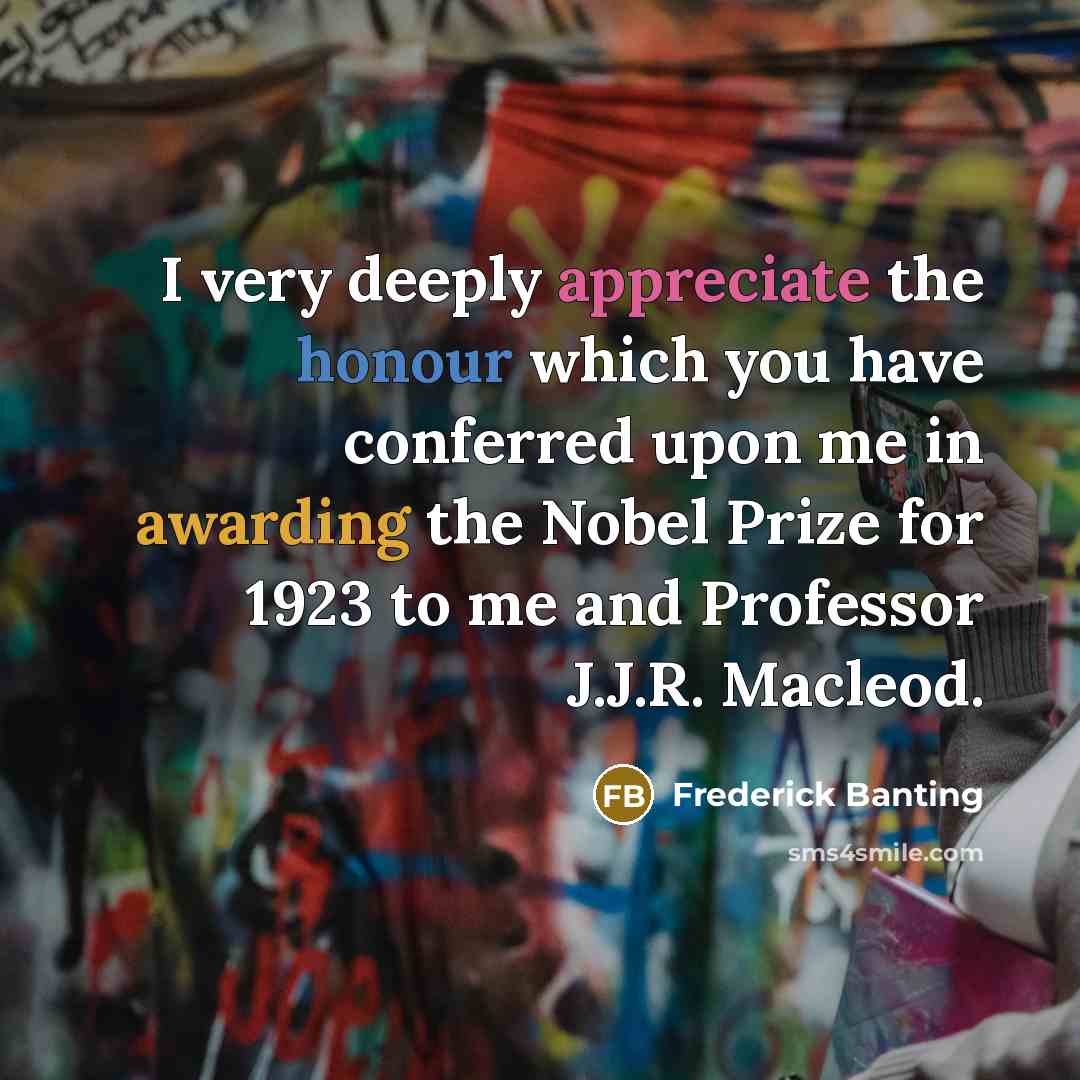 “I very deeply appreciate the honour which you have conferred upon me in awarding the Nobel Prize for 1923 to me and Professor J.J.R. Macleod.” quote by Frederick Banting