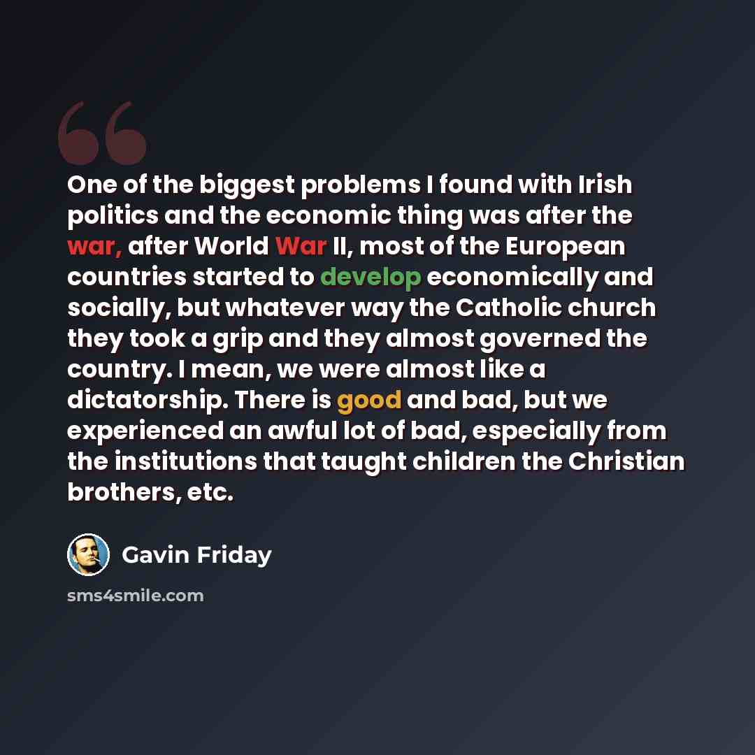 “One of the biggest problems I found with Irish politics and the economic thing was after the war, after World War II, most of the European countries started to develop economically and socially, but whatever way the Catholic church they took a grip and they almost governed the country. I mean, we…” quote by Gavin Friday